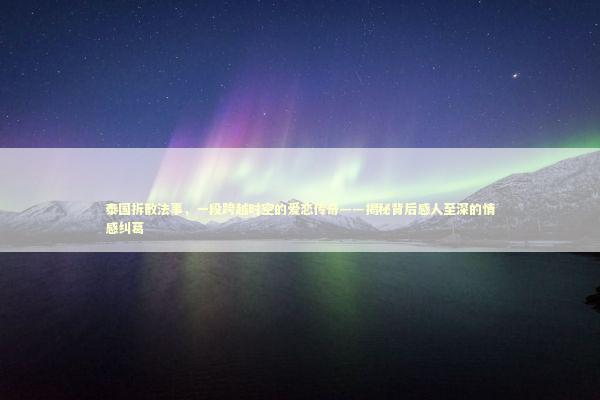 泰国拆散法事，一段跨越时空的爱恋传奇——揭秘背后感人至深的情感纠葛