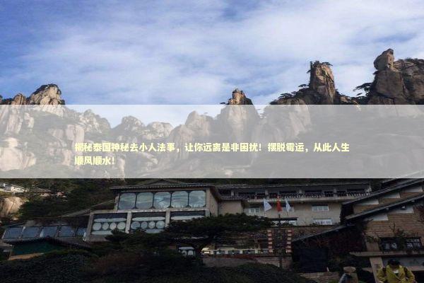 揭秘泰国神秘去小人法事，让你远离是非困扰！摆脱霉运，从此人生顺风顺水！