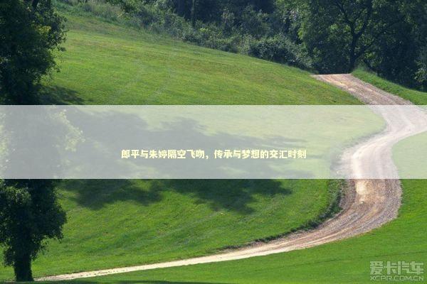 郎平与朱婷隔空飞吻，传承与梦想的交汇时刻