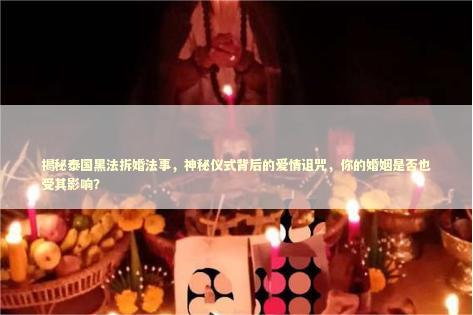 揭秘泰国黑法拆婚法事，神秘仪式背后的爱情诅咒，你的婚姻是否也受其影响？
