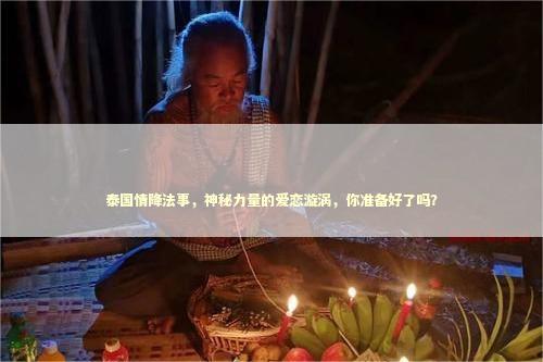 泰国情降法事，神秘力量的爱恋漩涡，你准备好了吗？
