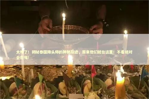 太棒了！揭秘泰国降头师的神秘踪迹，原来他们就在这里！不看绝对会后悔！