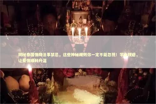 揭秘泰国情降法事禁忌，这些神秘规则你一定不能忽视！学会规避，让爱情顺利升温