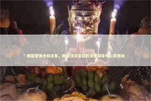 泰国爱情合和法事，神秘仪式背后的文化探索与心灵奥秘