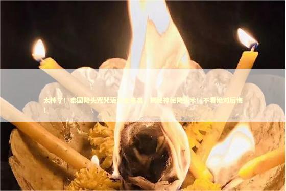 太棒了！泰国降头咒咒语大全来袭，揭秘神秘降头术！不看绝对后悔！