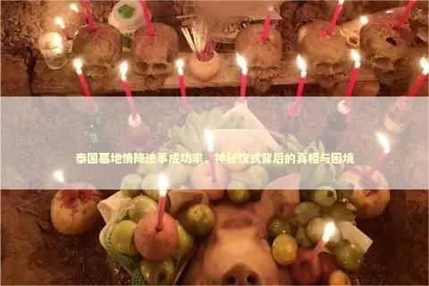 泰国墓地情降法事成功率，神秘仪式背后的真相与困境