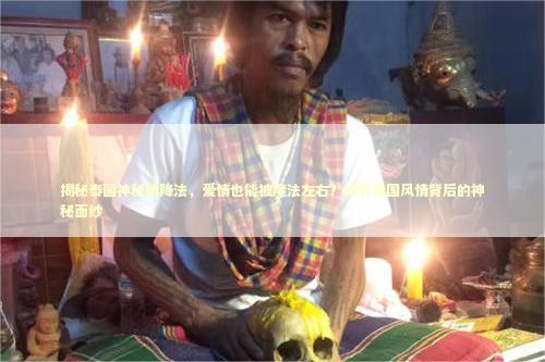 揭秘泰国神秘情降法，爱情也能被魔法左右？揭开异国风情背后的神秘面纱