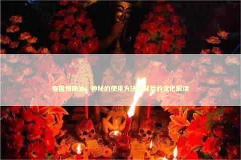 泰国情降油，神秘的使用方法与背后的文化解读