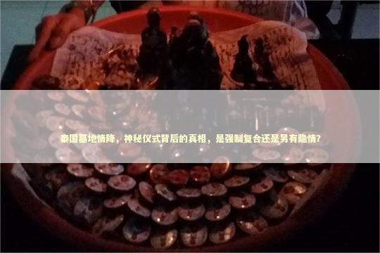 泰国墓地情降，神秘仪式背后的真相，是强制复合还是另有隐情？