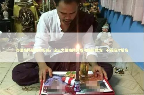 泰国情降后对方拒绝？这三大策略助你成功挽回爱情！不看绝对后悔！