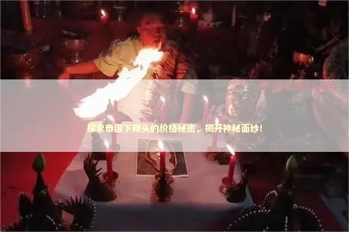 探索泰国下降头的价格秘密，揭开神秘面纱！