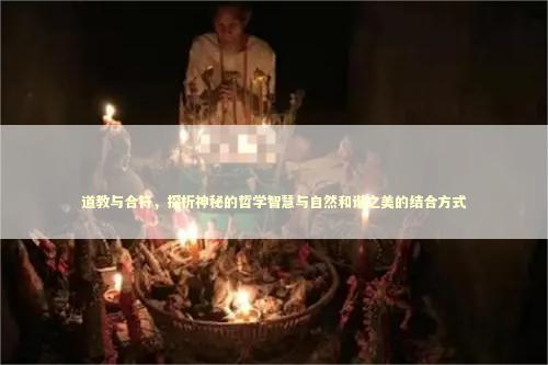 道教与合符，探析神秘的哲学智慧与自然和谐之美的结合方式