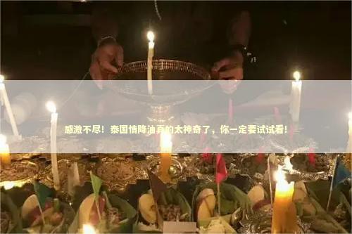 感激不尽！泰国情降油真的太神奇了，你一定要试试看！