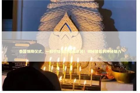 泰国情降仪式，一般价格竟然如此亲民！揭秘背后的神秘魅力