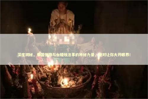 深度揭秘，泰国情降与台蜡烛法事的神秘力量，绝对让你大开眼界！