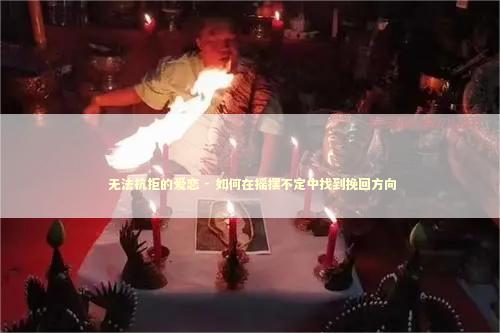  无法抗拒的爱恋 - 如何在摇摆不定中找到挽回方向