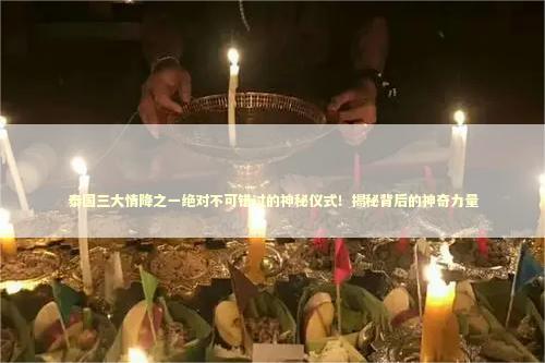 泰国三大情降之一绝对不可错过的神秘仪式！揭秘背后的神奇力量