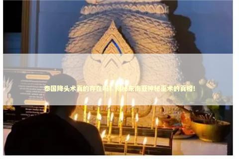 泰国降头术真的存在吗？揭秘东南亚神秘巫术的真相！