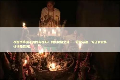 泰国情降魔法真的存在吗？揭秘价格之谜——看完这篇，你还会被高价情降骗吗？