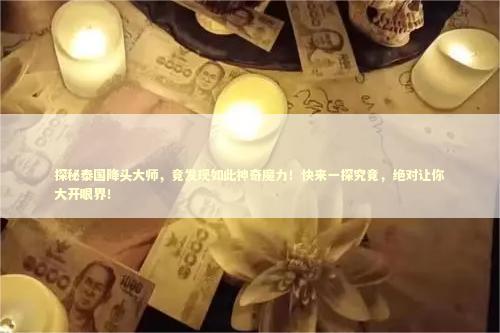探秘泰国降头大师，竟发现如此神奇魔力！快来一探究竟，绝对让你大开眼界！