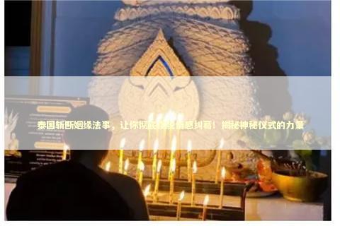 泰国斩断姻缘法事，让你彻底摆脱情感纠葛！揭秘神秘仪式的力量