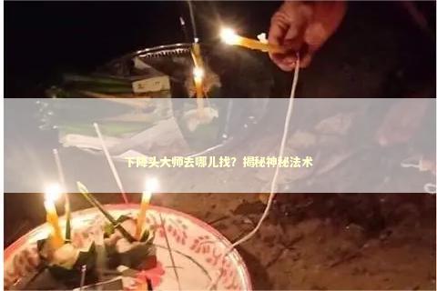 下降头大师去哪儿找？揭秘神秘法术