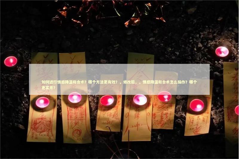 如何进行情感降温和合术？哪个方法更有效？，修改后，，情感降温和合术怎么操作？哪个更实用？