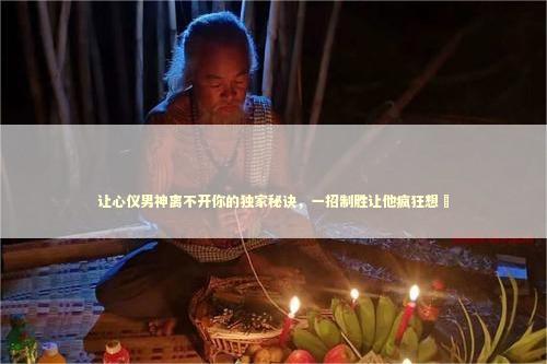 让心仪男神离不开你的独家秘诀，一招制胜让他疯狂想妳