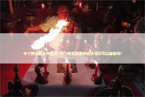 中了降头的各种症状_中了降头的各种症状可以可以破解吗?