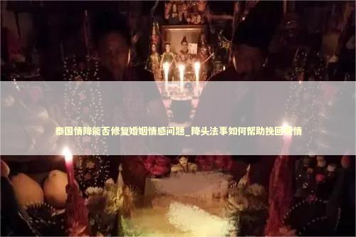 泰国情降能否修复婚姻情感问题_降头法事如何帮助挽回爱情