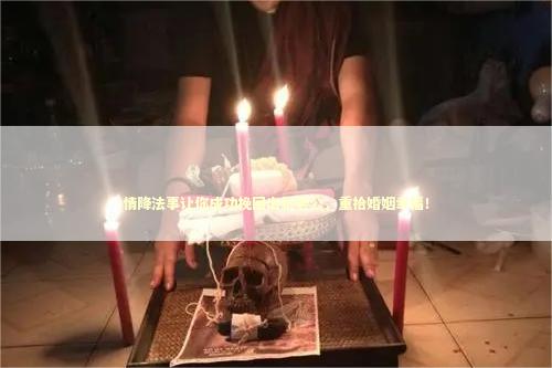 情降法事让你成功挽回出轨老公，重拾婚姻幸福！