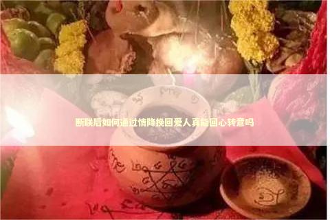 断联后如何通过情降挽回爱人真能回心转意吗
