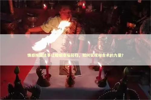 情感挽回法事让婚姻幸福回归，如何实现和合术的力量？