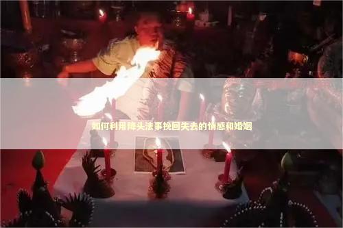 如何利用降头法事挽回失去的情感和婚姻