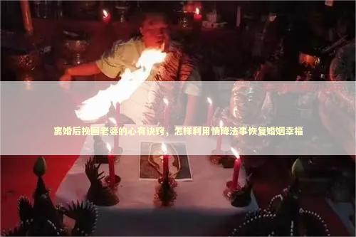 离婚后挽回老婆的心有诀窍，怎样利用情降法事恢复婚姻幸福