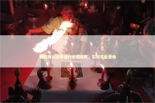泰国降头法事拯救婚姻危机，实现完美爱情