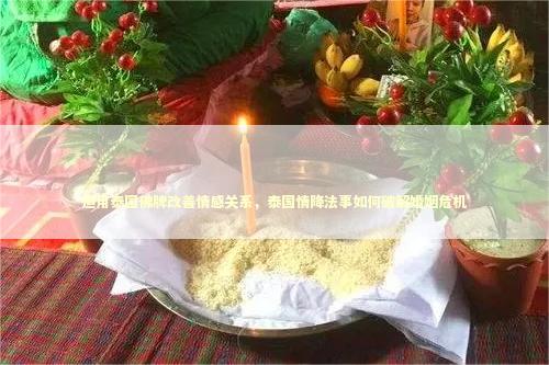 运用泰国佛牌改善情感关系，泰国情降法事如何破解婚姻危机