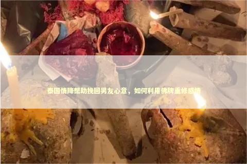 泰国情降帮助挽回男友心意，如何利用佛牌重修感情
