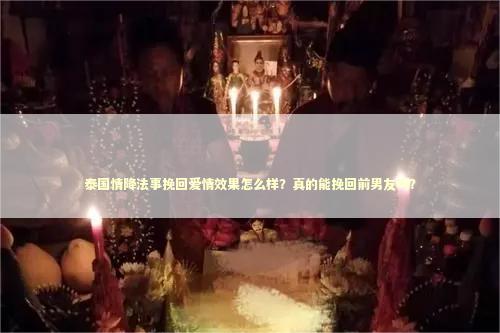 泰国情降法事挽回爱情效果怎么样？真的能挽回前男友吗？