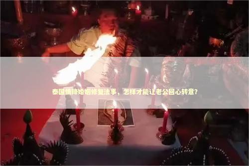 泰国情降婚姻修复法事，怎样才能让老公回心转意？
