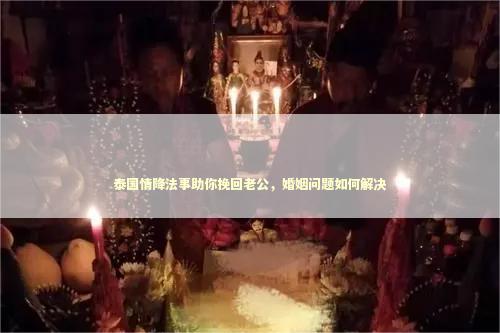 泰国情降法事助你挽回老公，婚姻问题如何解决