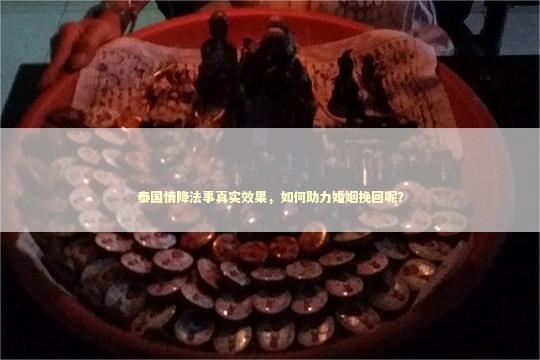 泰国情降法事真实效果，如何助力婚姻挽回呢？