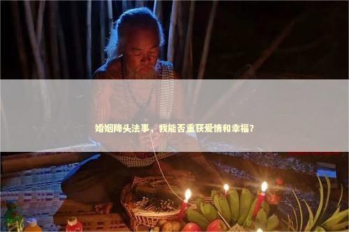 婚姻降头法事，我能否重获爱情和幸福？
