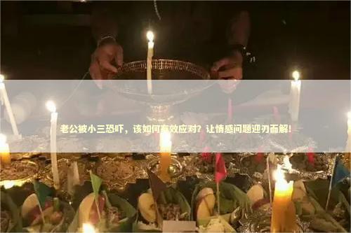 老公被小三恐吓，该如何有效应对？让情感问题迎刃而解！